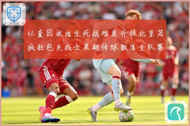 以奎因放话生死战难度升级北京若疯狂包夹我会果断传球激活全队赛场复盘