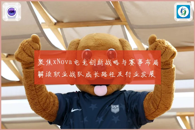 聚焦xNova电竞创新战略与赛事布局解读职业战队成长路径及行业发展趋势解析