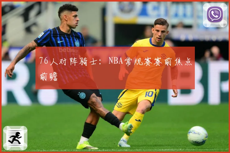 76人对阵骑士：NBA常规赛赛前焦点前瞻