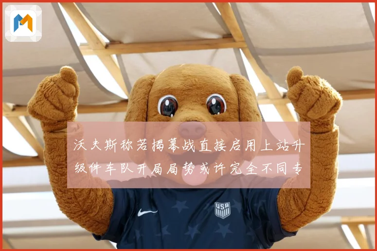 沃夫斯称若揭幕战直接启用上站升级件车队开局局势或许完全不同专题观察