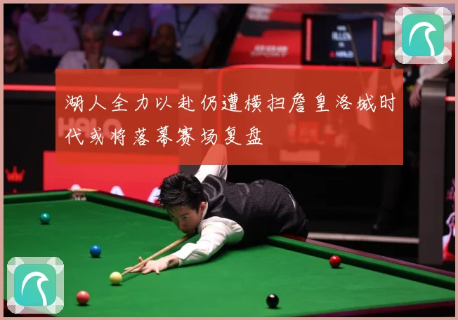 湖人全力以赴仍遭横扫詹皇洛城时代或将落幕赛场复盘