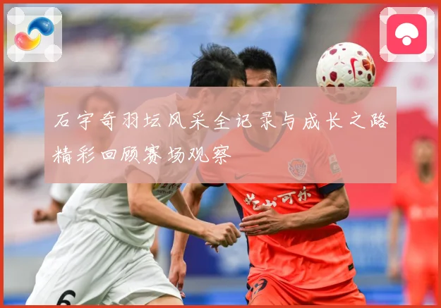 石宇奇羽坛风采全记录与成长之路精彩回顾赛场观察