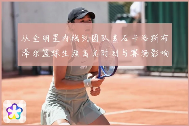 从全明星内线到团队基石卡洛斯布泽尔篮球生涯高光时刻与赛场影响力解析
