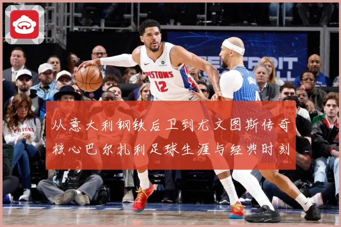 从意大利钢铁后卫到尤文图斯传奇核心巴尔扎利足球生涯与经典时刻回顾解析