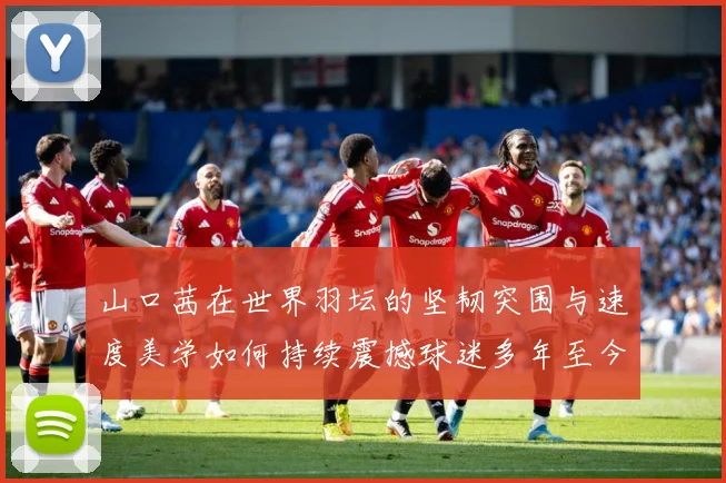 山口茜在世界羽坛的坚韧突围与速度美学如何持续震撼球迷多年至今